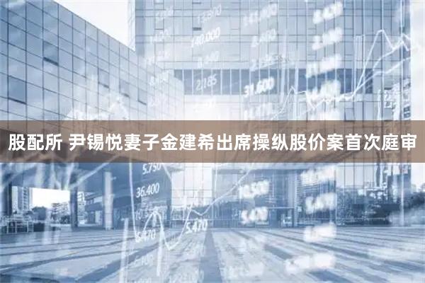 股配所 尹锡悦妻子金建希出席操纵股价案首次庭审