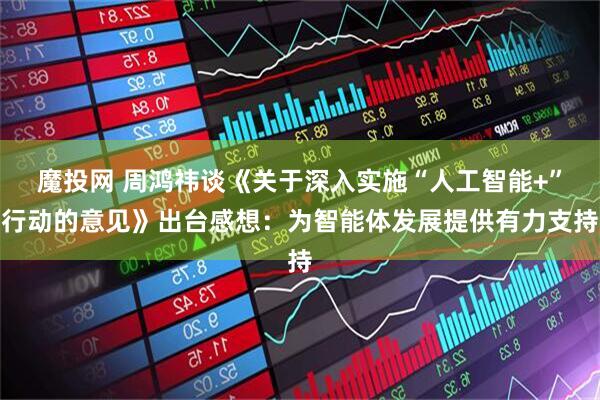 魔投网 周鸿祎谈《关于深入实施“人工智能+”行动的意见》出台感想：为智能体发展提供有力支持