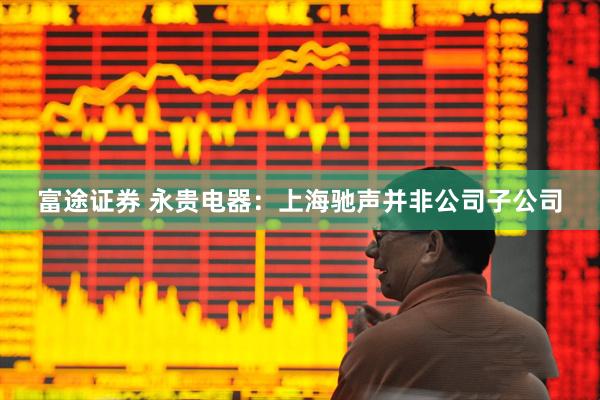 富途证券 永贵电器：上海驰声并非公司子公司