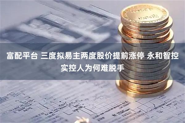 富配平台 三度拟易主两度股价提前涨停 永和智控实控人为何难脱手
