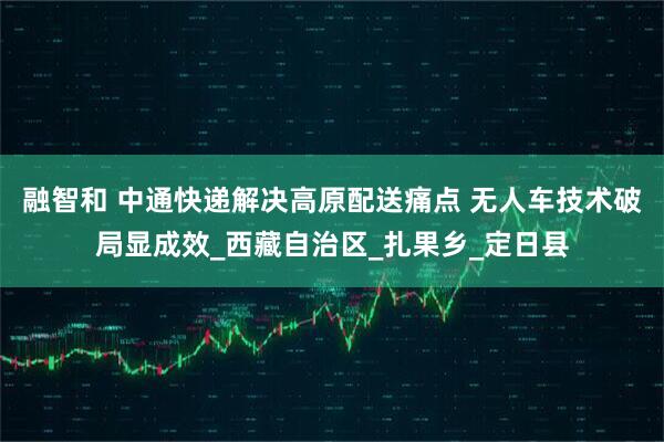 融智和 中通快递解决高原配送痛点 无人车技术破局显成效_西藏自治区_扎果乡_定日县