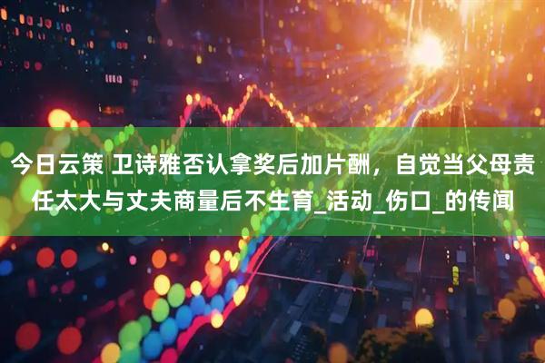 今日云策 卫诗雅否认拿奖后加片酬，自觉当父母责任太大与丈夫商量后不生育_活动_伤口_的传闻