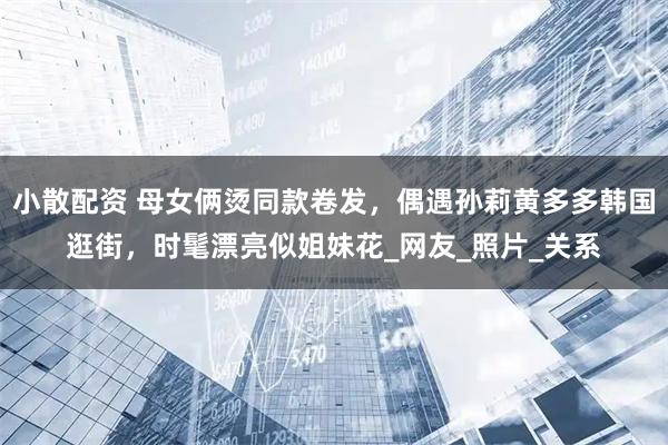 小散配资 母女俩烫同款卷发，偶遇孙莉黄多多韩国逛街，时髦漂亮似姐妹花_网友_照片_关系