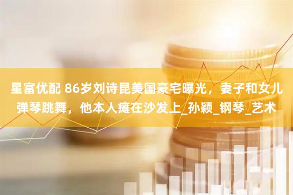 星富优配 86岁刘诗昆美国豪宅曝光，妻子和女儿弹琴跳舞，他本人瘫在沙发上_孙颖_钢琴_艺术