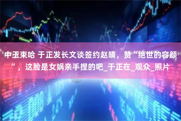 中玉束哈 于正发长文谈签约赵晴，赞“绝世的容颜”，这脸是女娲亲手捏的吧_于正在_观众_照片