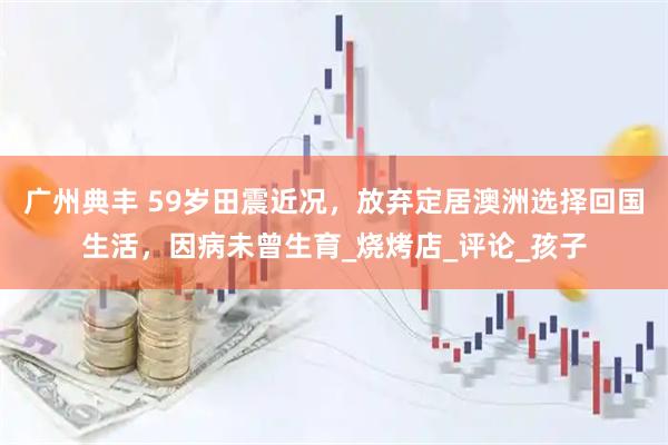 广州典丰 59岁田震近况，放弃定居澳洲选择回国生活，因病未曾生育_烧烤店_评论_孩子