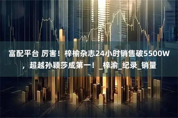 富配平台 厉害！梓榆杂志24小时销售破5500W，超越孙颖莎成第一！_梓渝_纪录_销量