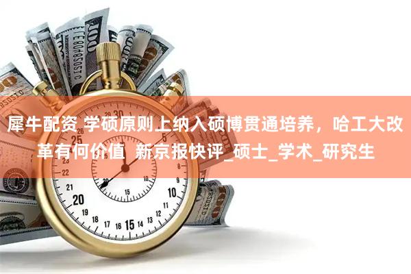 犀牛配资 学硕原则上纳入硕博贯通培养，哈工大改革有何价值  新京报快评_硕士_学术_研究生