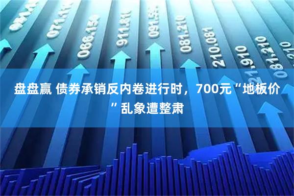 盘盘赢 债券承销反内卷进行时，700元“地板价”乱象遭整肃