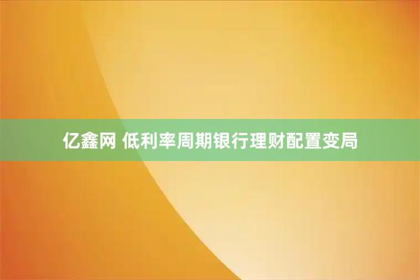 亿鑫网 低利率周期银行理财配置变局