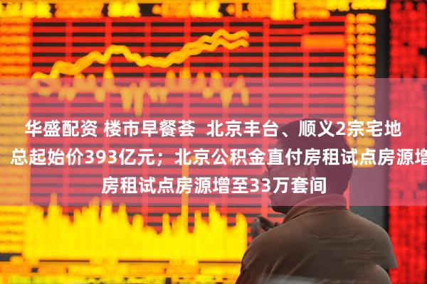 华盛配资 楼市早餐荟  北京丰台、顺义2宗宅地挂牌预申请，总起始价393亿元；北京公积金直付房租试点房源增至33万套间