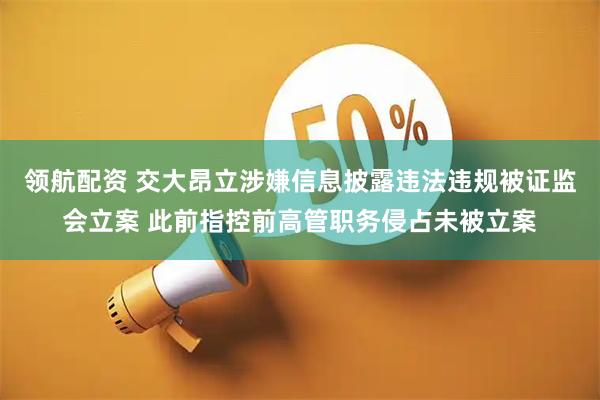 领航配资 交大昂立涉嫌信息披露违法违规被证监会立案 此前指控前高管职务侵占未被立案