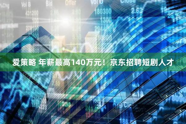 爱策略 年薪最高140万元！京东招聘短剧人才