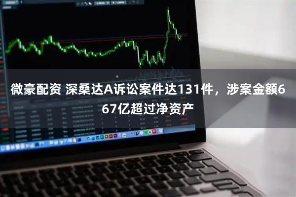 微豪配资 深桑达A诉讼案件达131件，涉案金额667亿超过净资产