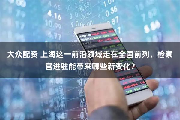 大众配资 上海这一前沿领域走在全国前列，检察官进驻能带来哪些新变化？