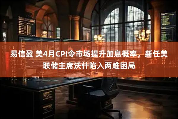 易信盈 美4月CPI令市场提升加息概率，新任美联储主席沃什陷入两难困局