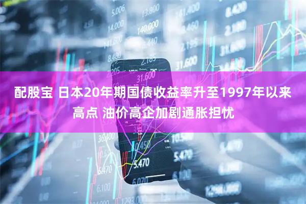 配股宝 日本20年期国债收益率升至1997年以来高点 油价高企加剧通胀担忧