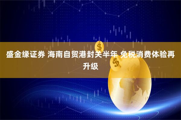 盛金缘证券 海南自贸港封关半年 免税消费体验再升级