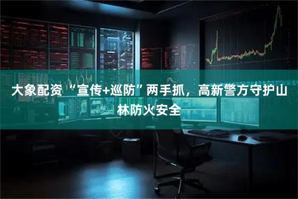大象配资 “宣传+巡防”两手抓，高新警方守护山林防火安全